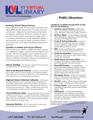 Visit us online at www.kyvl.org
                                                                                         Public Librarians

                                                                           Databases available through KYVL include,
Kentucky Virtual Library Services
                                                                           but are not limited to:
Open seven days a week, 24 hours a day, the Kentucky Virtual
                                                                                Academic Search Premier - general refer-
Library (KYVL) provides resources for K-12 students, librarians,
                                                                                ence, social sciences, humanities, general sci-
and educators, college and university faculty, and adult educa-                 ences, education, multi-cultural studies, and more.
tion educators and learners. KYVL acts as the hub of a consor-
                                                                                Alt-Press Watch - full text database comprised
tium which serves all public universities and colleges, public                  of the newspapers, magazines and journals of the
K-12 schools, public libraries, over 30 independent colleges                    alternative and independent press.
and universities, and various private K-12 schools and librar-                  Career & Technical Education - a source of
ies across the state. KYVL supports the lifelong learning for all               vocational information for community colleges,
Kentuckians.                                                                    two-year institutions, public libraries, and high
                                                                                schools offering technical courses.
Consider us another part of your library.
KYVL provides a core collection of digital information resources                ERIC - access to published and unpublished
                                                                                sources on thousands of educational topics
as a supplement to college, university and special libraries across
the state. We strive for equitable access to quality library and                Grolier Encyclopedias - background articles
                                                                                for research, with access to maps, tables, special
information resources for all Kentuckians. We see ourselves as
                                                                                reports, and multimedia
partners to KentuckyÊs educational institutions and are here to sup-
                                                                                Health Source: Consumer Edition -- au-
port information literacy and lifelong learning.
                                                                                thoritative information on health-related questions
                                                                                specifically geared to the general public.
Library Catalogs – The electronic catalogs will tell you which                  MasterFILE Premier -- a comprehensive,
Kentucky libraries own the material you need.                                   general periodical database provides access to
                                                                                information on a broad range of topics includ-
How to do Research Tutorial – Learn how to use the Inter-                       ing general interest, business, consumer health,
net to conduct effective research, improve your information literacy            general science and multicultural titles.
skills, learn how to cite sources, and much more. This self-paced tuto-
                                                                                Newspaper Source - articles from more than
rial includes quizzes so you can measure your progress.
                                                                                260 U.S. international newspapers, and full text
                                                                                of television and radio news transcripts
Digitized Historic Materials Collection – The Kentucki-
ana Digital Library provides a searchable database of ﬁnding aids,              Novelist - readersÊ advisory resource that assists
photographs, diaries, letters, and more from special collections and            fiction readers in finding new authors and titles
archives in libraries across Kentucky. Check out the site, where you            Primary Search - full text for nearly 70 popular
can hear former governor A.B. “Happy” Chandler being interviewed                magazines for elementary school research dating
on Jackie Robinson’s historic step into major league baseball.                  back to 1990.
                                                                                TOPICsearch - a current events database
Virtual Reference Desk – The best Web information resources                     that allows the user to explore social, political,
available are found at KYVL’s Virtual Reference Desk, including alma-           and economic issues and other popular topics
nacs, dictionaries, telephone directories, statistical sources, homework        discussed in classrooms, including controversial
helpers, book reviews, and more. KYVL provides selected annotated               opinions and viewpoints.
links to Web sites in all subject areas.
                                                                           Leveraging statewide contracts for access to these licensed databases
                                                                           provides annual cost avoidance of over $10 million for public post-
Kentucky Statistics – KYVL links to Web sites that provide                 secondary, public libraries, and public K-12.
statistical information about the state of Kentucky.




  1.877.588.5288                   TT 1.877.545.6177                       kyvl@ky.gov                        www.kyvl.org
 