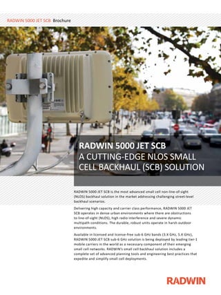 RADWIN 5000 JET SCB is the most advanced small cell non-line-of-sight
(NLOS) backhaul solution in the market addressing challenging street-level
backhaul scenarios.
Delivering high capacity and carrier class performance, RADWIN 5000 JET
SCB operates in dense urban environments where there are obstructions
to line-of-sight (NLOS), high radio interference and severe dynamic
multipath conditions. The durable, robust units operate in harsh outdoor
environments.
Available in licensed and license-free sub-6 GHz bands (3.X GHz, 5.X GHz),
RADWIN 5000 JET SCB sub-6 GHz solution is being deployed by leading tier-1
mobile carriers in the world as a necessary component of their emerging
small cell networks. RADWIN’s small cell backhaul solution includes a
complete set of advanced planning tools and engineering best practices that
expedite and simplify small cell deployments.
RADWIN 5000 JET SCB is the most advanced small cell non-line-of-sightRADWIN 5000 JET SCB is the most advanced small cell non-line-of-sightRADWIN 5000 JET SCB is the most advanced small cell non-line-of-sight
(NLOS) backhaul solution in the market addressing challenging street-level
RADWIN 5000 JET SCB is the most advanced small cell non-line-of-sight
(NLOS) backhaul solution in the market addressing challenging street-level
RADWIN 5000 JET SCB is the most advanced small cell non-line-of-sight
(NLOS) backhaul solution in the market addressing challenging street-level
backhaul scenarios.
RADWIN 5000 JET SCB is the most advanced small cell non-line-of-sight
(NLOS) backhaul solution in the market addressing challenging street-level
backhaul scenarios.
RADWIN 5000 JET SCB is the most advanced small cell non-line-of-sight
(NLOS) backhaul solution in the market addressing challenging street-level
backhaul scenarios.
RADWIN 5000 JET SCB is the most advanced small cell non-line-of-sight
(NLOS) backhaul solution in the market addressing challenging street-level
backhaul scenarios.
RADWIN 5000 JET SCB is the most advanced small cell non-line-of-sight
(NLOS) backhaul solution in the market addressing challenging street-level
backhaul scenarios.
RADWIN 5000 JET SCB is the most advanced small cell non-line-of-sight
(NLOS) backhaul solution in the market addressing challenging street-level
backhaul scenarios.
RADWIN 5000 JET SCB is the most advanced small cell non-line-of-sight
(NLOS) backhaul solution in the market addressing challenging street-level
backhaul scenarios.
RADWIN 5000 JET SCB is the most advanced small cell non-line-of-sight
(NLOS) backhaul solution in the market addressing challenging street-level
backhaul scenarios.
RADWIN 5000 JET SCB is the most advanced small cell non-line-of-sight
(NLOS) backhaul solution in the market addressing challenging street-level
backhaul scenarios.
RADWIN 5000 JET SCB is the most advanced small cell non-line-of-sight
(NLOS) backhaul solution in the market addressing challenging street-level
backhaul scenarios.
RADWIN 5000 JET SCB is the most advanced small cell non-line-of-sight
(NLOS) backhaul solution in the market addressing challenging street-level
backhaul scenarios.
RADWIN 5000 JET SCB is the most advanced small cell non-line-of-sight
(NLOS) backhaul solution in the market addressing challenging street-level
RADWIN 5000 JET SCB is the most advanced small cell non-line-of-sight
(NLOS) backhaul solution in the market addressing challenging street-level
RADWIN 5000 JET SCB is the most advanced small cell non-line-of-sight
(NLOS) backhaul solution in the market addressing challenging street-level
RADWIN 5000 JET SCB is the most advanced small cell non-line-of-sight
(NLOS) backhaul solution in the market addressing challenging street-level
RADWIN 5000 JET SCB is the most advanced small cell non-line-of-sight
(NLOS) backhaul solution in the market addressing challenging street-level
RADWIN 5000 JET SCB is the most advanced small cell non-line-of-sight
(NLOS) backhaul solution in the market addressing challenging street-level
RADWIN 5000 JET SCB is the most advanced small cell non-line-of-sight
(NLOS) backhaul solution in the market addressing challenging street-level
RADWIN 5000 JET SCB is the most advanced small cell non-line-of-sight
(NLOS) backhaul solution in the market addressing challenging street-level
RADWIN 5000 JET SCB is the most advanced small cell non-line-of-sight
(NLOS) backhaul solution in the market addressing challenging street-level
RADWIN 5000 JET SCB is the most advanced small cell non-line-of-sight
(NLOS) backhaul solution in the market addressing challenging street-level
RADWIN 5000 JET SCB is the most advanced small cell non-line-of-sight
(NLOS) backhaul solution in the market addressing challenging street-level
RADWIN 5000 JET SCB is the most advanced small cell non-line-of-sight
(NLOS) backhaul solution in the market addressing challenging street-level
RADWIN 5000 JET SCB is the most advanced small cell non-line-of-sight
(NLOS) backhaul solution in the market addressing challenging street-level
RADWIN 5000 JET SCB is the most advanced small cell non-line-of-sight
(NLOS) backhaul solution in the market addressing challenging street-level
RADWIN 5000 JET SCB is the most advanced small cell non-line-of-sight
(NLOS) backhaul solution in the market addressing challenging street-level
RADWIN 5000 JET SCB is the most advanced small cell non-line-of-sight
(NLOS) backhaul solution in the market addressing challenging street-level
RADWIN 5000 JET SCB is the most advanced small cell non-line-of-sight
(NLOS) backhaul solution in the market addressing challenging street-level
RADWIN 5000 JET SCB is the most advanced small cell non-line-of-sight
(NLOS) backhaul solution in the market addressing challenging street-level
RADWIN 5000 JET SCB is the most advanced small cell non-line-of-sight
(NLOS) backhaul solution in the market addressing challenging street-level
RADWIN 5000 JET SCB is the most advanced small cell non-line-of-sight
(NLOS) backhaul solution in the market addressing challenging street-level
RADWIN 5000 JET SCB is the most advanced small cell non-line-of-sight
(NLOS) backhaul solution in the market addressing challenging street-level(NLOS) backhaul solution in the market addressing challenging street-level(NLOS) backhaul solution in the market addressing challenging street-level(NLOS) backhaul solution in the market addressing challenging street-level(NLOS) backhaul solution in the market addressing challenging street-level
RADWIN 5000 JET SCB Brochure
RADWIN 5000 JET SCB
A CUTTING-EDGE NLOS SMALL
CELL BACKHAUL (SCB) SOLUTION
 