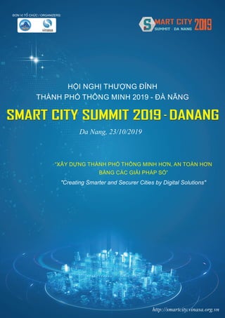 ÀÚN VÕ TÖÍ CHÛÁC / ORGANIZERS:
SMART CITY SUMMIT 2019 - DANANG
HỘI NGHỊ THƯỢNG ĐỈNH
THÀNH PHỐ THÔNG MINH 2019 - ĐÀ NẴNG
SMART CITY SUMMIT 2019 - DANANG
http://smartcity.vinasa.org.vn
"Creating Smarter and Securer Cities by Digital Solutions"
Da Nang, 23/10/2019
“XÂY DỰNG THÀNH PHỐ THÔNG MINH HƠN, AN TOÀN HƠN
BẰNG CÁC GIẢI PHÁP SỐ”
 