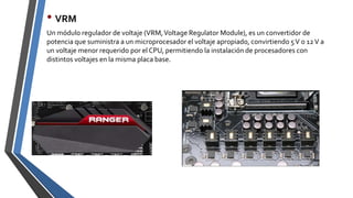 • VRM
Un módulo regulador de voltaje (VRM,Voltage Regulator Module), es un convertidor de
potencia que suministra a un microprocesador el voltaje apropiado, convirtiendo 5V o 12V a
un voltaje menor requerido por el CPU, permitiendo la instalación de procesadores con
distintos voltajes en la misma placa base.
 