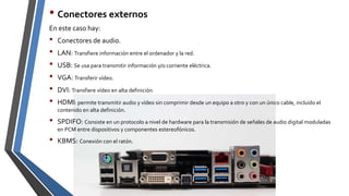 • Conectores externos
En este caso hay:
• Conectores de audio.
• LAN: Transfiere información entre el ordenador y la red.
• USB: Se usa para transmitir información y/o corriente eléctrica.
• VGA: Transferir vídeo.
• DVI: Transfiere vídeo en alta definición.
• HDMI: permite transmitir audio y vídeo sin comprimir desde un equipo a otro y con un único cable, incluido el
contenido en alta definición.
• SPDIFO: Consiste en un protocolo a nivel de hardware para la transmisión de señales de audio digital moduladas
en PCM entre dispositivos y componentes estereofónicos.
• KBMS: Conexión con el ratón.
 