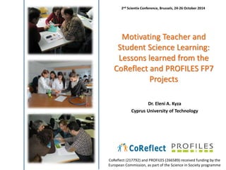 2nd Scientix Conference, Brussels, 24-26 October 2014 
Motivating Teacher and 
Student Science Learning: 
Lessons learned from the 
CoReflect and PROFILES FP7 
Projects 
Dr. Eleni A. Kyza 
Cyprus University of Technology 
CoReflect (217792) and PROFILES (266589) received funding by the 
European Commission, as part of the Science in Society programme 
 