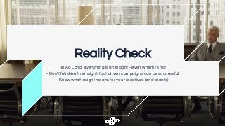 Reality Check
-In Ad Land, everything is an insight - even when it’s not
- Don’t fetishize the insight: fact driven campaigns can be successful
-Know what insight means for your creatives (and clients)
 