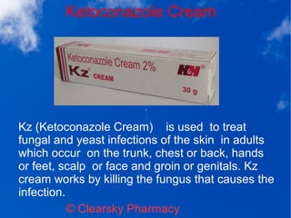 Ketoconazole Cream
© Clearsky Pharmacy
Kz (Ketoconazole Cream) is used to treat
fungal and yeast infections of the skin in adults
which occur on the trunk, chest or back, hands
or feet, scalp or face and groin or genitals. Kz
cream works by killing the fungus that causes the
infection.
 