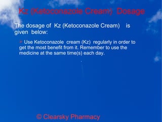 Kz (Ketoconazole Cream) Dosage
© Clearsky Pharmacy
➢ Use Ketoconazole cream (Kz) regularly in order to
get the most benefit from it. Remember to use the
medicine at the same time(s) each day.
The dosage of Kz (Ketoconazole Cream) is
given below:
 