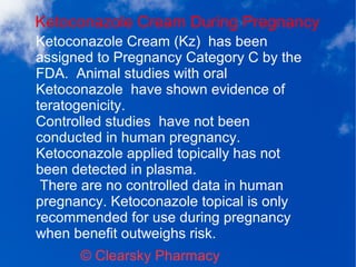 Ketoconazole Cream During Pregnancy
© Clearsky Pharmacy
Ketoconazole Cream (Kz) has been
assigned to Pregnancy Category C by the
FDA. Animal studies with oral
Ketoconazole have shown evidence of
teratogenicity.
Controlled studies have not been
conducted in human pregnancy.
Ketoconazole applied topically has not
been detected in plasma.
There are no controlled data in human
pregnancy. Ketoconazole topical is only
recommended for use during pregnancy
when benefit outweighs risk.
 