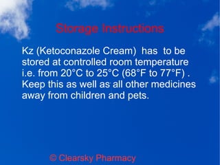 Storage Instructions
© Clearsky Pharmacy
Kz (Ketoconazole Cream) has to be
stored at controlled room temperature
i.e. from 20°C to 25°C (68°F to 77°F) .
Keep this as well as all other medicines
away from children and pets.
 