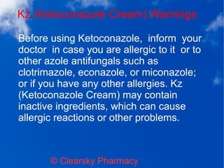 Kz (Ketoconazole Cream) Warnings
© Clearsky Pharmacy
Before using Ketoconazole, inform your
doctor in case you are allergic to it or to
other azole antifungals such as
clotrimazole, econazole, or miconazole;
or if you have any other allergies. Kz
(Ketoconazole Cream) may contain
inactive ingredients, which can cause
allergic reactions or other problems.
 