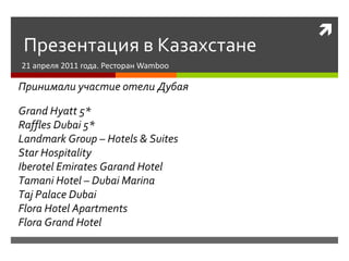 Презентация в Казахстане 21  апреля 2011 года. Ресторан  Wamboo Принимали участие отели Дубая Grand Hyatt 5* Raffles Dubai 5* Landmark Group – Hotels & Suites Star Hospitality Iberotel Emirates Garand Hotel Tamani Hotel – Dubai Marina Taj Palace Dubai Flora Hotel Apartments Flora Grand Hotel 