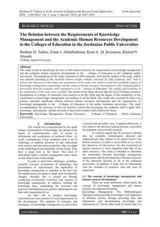 Ibrahem H. Tadros et al Int. Journal of Engineering Research and Application
ISSN : 2248-9622, Vol. 3, Issue 5, Sep-Oct 2013, pp.1887-1893

RESEARCH ARTICLE

www.ijera.com

OPEN ACCESS

The Relation between the Requirements of Knowledge
Management and the Academic Human Resources Development
in the Colleges of Education in the Jordanian Public Universities
Ibrahem H. Tadros, Eman J. Abdullrahman, Read A. Al_Kreimeen, Khaled N.
Alzoubi
Al-Balqa Applied University

Abstract
This study aimed at identifying the level of the relation between the requirements of knowledge management
and the academic human resources development in the
colleges of Education in the Jordanian public
universities. The population of the study consisted of (409) academic staff and the sample of the study, which
was selected according to the stratified random sample method, consisted of (200) academic staff. And to
achieve the objectives of the study, two instruments of the study were used to reveal the availability degree of
knowledge management requirements and the extent of human resources development in the Jordanian public
universities from the academic staff’s perspective in the colleges of Education. The validity and reliability of
the instruments of the study were asserted. The results of the study showed that the level of human resources
development in colleges of Education was medium in all the fields and the degree of the availability of the
requirements of knowledge management was medium in all the fields. The results also revealed the there was
positive statically significant relation between human resources development and the requirements of
knowledge management in the
Colleges of Education in the public Jordanian universities. The study
recommendation the necessity to have an incentive system that encourages the academic staff to apply their
knowledge and expertise and the necessity to have more studies in this field in the future .
Keywords: Knowledge Management, Human Resources , Colleges of Education , Public Jordanian
Universities .

I.

Introduction

The current era is characterized by the quick
change, accumulation of knowledge, the spread of the
means of communication, ease of access to
information and acceleration of technical terms. As
result, contemporary living conditions pose a set of
challenges in addition presence of any individuals
with creative and innovative properties, who can adapt
to the technological developments of time being. They
have a sharp look to the future. This kind of
individuals needs a modern management and is keen
to raise their levels of knowledge.
In order to meet these challenges, including:
scientific research, acceleration of technology, and
performance of improvement, the application of
knowledge management is regarded as the best way
the organizations can adopt to adapt such considerable
changes. Actually, this is carried out through
conducting re-education workforce and training on
knowledge management. In addition, building the
knowledge base, undertaking the activities and
practices, and adopting new policies and programs can
help such organization do so.
As their role to produce knowledge,
universities are most sensitive to such requirements of
the development. The adoption of strategies and
techniques of knowledge management at universities
www.ijera.com

is crucial and inevitable since, if applied effectively, it
will improve the decision-making process, curriculum
development, and scientific research
It could be argued that the resources whether
they are available, technological, physical and
organizational, they remain in an urgent need to the
human resources in order to invest them so as t serve
the objectives of universities. So, the investment of
human resources is more important than that of the
other resources. This study is intended to determine
the relationship between knowledge management
requirements and the development of human resources
in the education faculties at all of the Jordanian
universities. In addition, it looks into its relationship
with the variables of academic rank and years of
experience.
1.1 The concept of knowledge management and
human resource development
There are many definitions which tackle the
concept of knowledge management and human
resource development including:
Knowledge Management: The Methodological
Operation which provides knowledge to all employees
in different sectors, through providing data and
information and disseminating knowledge and
information [1]. On the other hand [2] claims that it is
1887 | P a g e

 