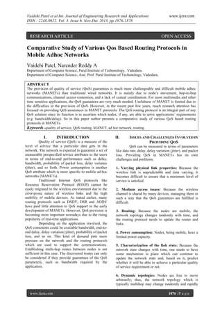 Vaidehi Patel et al Int. Journal of Engineering Research and Applications
ISSN : 2248-9622, Vol. 3, Issue 6, Nov-Dec 2013, pp.1876-1878

RESEARCH ARTICLE

www.ijera.com

OPEN ACCESS

Comparative Study of Various Qos Based Routing Protocols in
Mobile Adhoc Networks
Vaidehi Patel, Narender Reddy A
Department of Computer Science, Parul Institute of Techonology, Vadodara.
Department of Computer Science, Asst. Prof. Parul Institute of Techonology, Vadodara.

ABSTRACT
The provision of quality of service (QoS) guarantees is much more challengeable and difficult mobile adhoc
networks (MANETs) than traditional wired networks. It is mainly due to node’s movement, hop-to-hop
communications, channel access contention, and a lack of central coordination. For most multimedia and other
time sensitive applications, the QoS guarantees are very much needed. Usefulness of MANET is limited due to
the difficulties in the provision of QoS. However, in the recent past few years, much research attention has
focused on providing QoS assurances in MANET protocols. The QoS routing protocol is an integral part of any
QoS solution since its function is to ascertain which nodes, if any, are able to serve applications’ requirements
(e.g. bandwidth/delay). So in this paper author presents a comparative study of various QoS based routing
protocols in MANETs.
Keywords -quality of service, QoS routing, MANET, ad hoc network, routing.

I.

INTRODUCTION

Quality of service (QoS) is a measure of the
level of service that a particular data gets in the
network. The network is expected to guarantee a set of
measurable prespecified service attributes to the users
in terms of end-to-end performance such as delay,
bandwidth, probability of packet loss, delay variance
(jitter), and so forth. Power consumption is another
QoS attribute which is more specific to mobile ad hoc
networks (MANETs).
Traditional Internet QoS protocols like
Resource Reservation Protocol (RSVP) cannot be
easily migrated to the wireless environment due to the
error-prone nature of wireless links and the high
mobility of mobile devices. As stated earlier, many
routing protocols such as DSDV, DSR and AODV
have paid little attention to QoS support in the early
development of MANETs. However, QoS provision is
becoming more important nowadays due to the rising
popularity of real-time applications.
Depending on the application involved, the
QoS constraints could be available bandwidth, end-toend delay, delay variation (jitter), probability of packet
loss, and so on. This kind of demand puts more
pressure on the network and the routing protocols
which are used to support the communications.
Establishing multi-hop routes between nodes is not
sufficient in this case. The discovered routes can only
be considered if they provide guarantees of the QoS
parameters, such as bandwidth required by the
application.

II.

ISSUES AND CHALLENGES INVOLVED IN
PROVIDING QOS

QoS can be measured in terms of parameters
like data rate, delay, delay variation (jitter), and packet
loss. Providing QoS in MANETs has its own
challenges and problems.
1. Varying physical link properties: Because the
wireless link is unpredictable and time varying, it
becomes difficult to ensure that a minimum level of
service is satisfied.
2. Medium access issues: Because the wireless
channel is shared by many devices, managing them in
such a way that the QoS guarantees are fulfilled is
difficult.
3. Routing: Because the nodes are mobile, the
network topology changes randomly with time, and
the routing protocol needs to update the routes and
links.
4. Power consumption: Nodes, being mobile, have a
limited power capacity.
5. Characterization of the link state: Because the
network state changes with time, one needs to have
some mechanism in place which can continue to
update the network state and, based on it, predict
whether it will be able to achieve a particular quality
of service requirement or not.
6. Dynamic topologies: Nodes are free to move
arbitrarily; thus, the network topology which is
typically multihop may change randomly and rapidly

www.ijera.com

1876 | P a g e

 