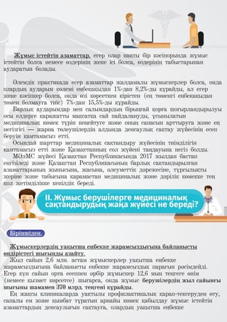 Жұмыс істейтін азаматтар, егер олар нақты бір кәсіпорында жұмыс
істейтін болса немесе өздерінің жеке ісі болса, өздерінің табыстарынан
аударатын болады.
Әлемдік практикада егер азаматтар жалдамалы жұмыскерлер болса, онда
олардың аударым көлемі еңбекақыдан 1%-дан 8,2%-ды құрайды, ал егер
жеке кәсіпкер болса, онда өзі көрсеткен кірістен (ең төменгі еңбекақыдан
төмен болмауға тиіс) 7%-дан 15,5%-ды құрайды.
Барлық аударымдар мен салымдардың бірыңғай қорға шоғырландырылуы
осы елдерге қаражатты мақсатқа сай пайдалануды, ұсынылатын
медициналық көмек түрін кеңейтуге және оның сапасын арттыруға және ең
негізгісі – жарна төлеушілердің алдында денсаулық сақтау жүйесінің есеп
беруін қамтамасыз етті.
Осындай шарттар медициналық сақтандыру жүйесінің тиімділігін
қамтамасыз етті және Қазақстанның сол жүйені таңдауына негіз болды.
МӘлМС жүйесі Қазақстан Республикасында 2017 жылдан бастап
енгізіледі және Қазақстан Республикасының барлық сақтандырылған
азаматтарының жынысына, жасына, әлеуметтік дәрежесіне, тұрғылықты
жеріне және табысына қарамастан медициналық және дәрілік көмекке тең
қол жетімділікке кепілдік береді.
II. Жұмыс берушілерге медициналық
сақтандырудың жаңа жүйесі не береді?
Біріншіден.
Жұмыскерлердің уақытша еңбекке жарамсыздығына байланысты
өндірістегі шығынды азайту.
Жыл сайын 2,6 млн. астам жұмыскерлер уақытша еңбекке
жарамсыздығына байланысты еңбекке жарамсыздық парағын рәсімдейді.
Егер күн сайын орта есеппен әрбір жұмыскер 12,6 мың теңгеге өнім
(немесе қызмет көрсетсе) шығарса, онда жұмыс берушілердің жыл сайынғы
шығыны шамамен 370 млрд. теңгені құрайды.
Ең жақсы клиникаларда уақтылы профилактикалық қарап-тексеруден өту,
сапалы ем және қымбат тұратын арнайы көмек қабылдау жұмыс істейтін
азаматтардың денсаулығын сақтауға, олардың уақытша еңбекке
 