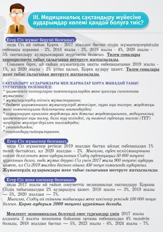 III. Медициналық сақтандыру жүйесіне
аударымдар көлемі қандай болуға тиіс?
Егер Сіз жұмыс беруші болсаңыз,
онда Сіз ай сайын Қорға - 2017 жылдан бастап сіздің жұмыскерлеріңіздің
еңбекақы қорынан - 2%, 2018 жылы - 3%, 2019 жылы - 4%, 2020 жылы -
5% сақтандыру аударымдарын жүргізетін боласыз. Төлем сомалары
корпоративтік табыс салығынан шегеруге жатқызылады.
Сонымен бірге, ай сайын жұмыскердің нақты еңбекақысынан 2019 жылы -
1%, ал 2020 жылы - 2% ұстап қалып, Қорға аудару қажет. Төлем сомалары
жеке табыс салығынан шегеруге жатқызылады.
САҚТАНДЫРУ АУДАРЫМДАРЫ МЕН ЖАРНАЛАР ҚОРҒА МЫНАДАЙ ТАБЫС
ТҮРЛЕРІНЕН ТӨЛЕНБЕЙДІ:
* қызметтік іссапарларға компенсациялардан және қосалқы сипаттағы
жұмыстан;
* жұмыскерлердің егістік жұмыстарынан;
* бюджет қаражатынан жұмыскерлерді жеткізуге, оқуға ақы төлеуге, жәрдемақы
және компенсацияға байланысты шығындардан;
* сауықтыруға арналған жәрдемақы мен демалыс жәрдемақысынан, медициналық
қызметтерге ақы төлеу, бала туу кезіндегі, ең төменгі еңбекақы төлемі (ТЕТ)
шеңберіне жерлеуге берілген төлемдерден;
* стипендиядан;
* сақтандыру сыйақыларынан.
Егер Сіз жұмыскер болсаңыз,
онда Сіз жұмыскер ретінде 2019 жылдан бастап айлық еңбекақыдан 1%
төлей бастайсыз, ал 2020 жылдан - 2%. Мысалға, еңбек келісімшартына
сәйкес белгіленген және аударылатын Сіздің еңбекақыңыз 50 000 теңгені
құрайтын болса, онда жұмыс беруші Сіз үшін 2017 жылы 900 теңгені аударуы
қажет, ал Сіз 2019 жылдан бастап айына 450 теңге сомасында аударасыз.
Жұмыскердің аударымдары жеке табыс салығынан шегеруге жатқызылады.
Егер Сіз жеке кәсіпкер болсаңыз,
онда 2017 жылы ай сайын әлеуметтік медициналық сақтандыру Қорына
Сіздің табысыңыздан 2% аударылуы қажет. 2018 жылы – 3%, 2019 жылы
– 5%, 2020 жылдан – 7%.
Мысалға, Сіздің ай сайынғы табысыңыз жеке кәсіпкер ретінде 100 000 теңге
болсын. Қорға аударым 2000 теңгені құрайтын болады.
Мемлекет экономикалық белсенді емес тұрғындар үшін 2017 жылы
алдыңғы 2 жылғы экономика бойынша орташа еңбекақыдан 4% төлейтін
болады, 2018 жылдан бастап – 5%, 2023 жылы - 6%, 2024 жылы - 7%.
 