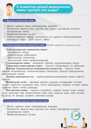 V. Азаматтар қандай медициналық
көмек түрлерін ала алады?
1. Барлық азаматтар үшін:
* Жедел жәрдем және санитариялық авиация;
* Әлеуметтік маңызы бар аурулар мен жедел жағдайлар кезіндегі
медициналық көмек;
* Профилактикалық егулер;
* Амбулаториялық-дәрілік қамтамасыз ету арқылы амбулаториялық-
емханалық көмек (2020 жылға дейін).
2. Сақтандырылған азаматтар үшін: (МӘлМС шеңберіндегі медициналық көмек)
* Амбулаториялық-емханалық көмек:
-Емханадағы емдеу;
-Дәрігерлердің қабылдауы;
-Зертханалық қызметтер;
-Диагностика және манипуляциялар;
* Стационарлық көмек - жоспарлы тәртіпте ауруханаларда емдеу;
* Стационар алмастырушы көмек - күндізгі стационарда ем қабылдау;
* Жоғары технологиялық медициналық қызметтер - күрделі және
бірегей медициналық технологияларды пайдалану арқылы орындалатын
медициналық көмек;
* Дәрімен қамтамасыз ету - амбулаториялық-емханалық көмек көрсету
кезінде;
* Мейіргерлік күтім - басынан кешкен аурудың салдарынан өз-өзіне
қызмет көрсетуге мүмкіндігі жоқ, бөгде адамдардың тұрақты күтімін немесе
қарауын қажет ететін адамдар;
* Паллиативті көмек - емдеуге келмейтін, өміріне қауіпті және ағымы
ауыр аурулары бар пациенттердің өмір сүру сапасын адам үшін мүмкін
болатын ең жоғары қолайлы деңгейде қолдау.
3. Сақтандырылмаған азаматтар үшін:
* Жедел жәрдем және санитариялық авиация;
* Әлеуметтік маңызы бар аурулар мен жедел жағдайлар кезіндегі
медициналық көмек;
* Профилактикалық егулер.
 