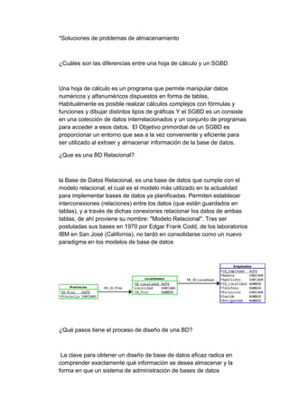 *Soluciones de problemas de almacenamiento
¿Cuáles son las diferencias entre una hoja de cálculo y un SGBD
Una hoja de cálculo es un programa que permite manipular datos
numéricos y alfanuméricos dispuestos en forma de tablas,
Habitualmente es posible realizar cálculos complejos con fórmulas y
funciones y dibujar distintos tipos de gráficas Y el SGBD es un consiste
en una colección de datos interrelacionados y un conjunto de programas
para acceder a esos datos. El Objetivo primordial de un SGBD es
proporcionar un entorno que sea a la vez conveniente y eficiente para
ser utilizado al extraer y almacenar información de la base de datos.
¿Que es una BD Relacional?
la Base de Datos Relacional, es una base de datos que cumple con el
modelo relacional, el cual es el modelo más utilizado en la actualidad
para implementar bases de datos ya planificadas. Permiten establecer
interconexiones (relaciones) entre los datos (que están guardados en
tablas), y a través de dichas conexiones relacionar los datos de ambas
tablas, de ahí proviene su nombre: "Modelo Relacional". Tras ser
postuladas sus bases en 1970 por Edgar Frank Codd, de los laboratorios
IBM en San José (California), no tardó en consolidarse como un nuevo
paradigma en los modelos de base de datos
¿Qué pasos tiene el proceso de diseño de una BD?
La clave para obtener un diseño de base de datos eficaz radica en
comprender exactamente qué información se desea almacenar y la
forma en que un sistema de administración de bases de datos
 
