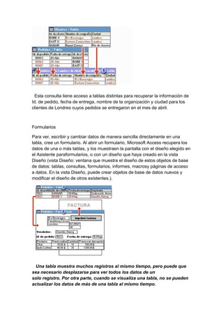 Esta consulta tiene acceso a tablas distintas para recuperar la información de
Id. de pedido, fecha de entrega, nombre de la organización y ciudad para los
clientes de Londres cuyos pedidos se entregaron en el mes de abril.
Formularios
Para ver, escribir y cambiar datos de manera sencilla directamente en una
tabla, cree un formulario. Al abrir un formulario, Microsoft Access recupera los
datos de una o más tablas, y los muestraen la pantalla con el diseño elegido en
el Asistente paraformularios, o con un diseño que haya creado en la vista
Diseño (vista Diseño: ventana que muestra el diseño de estos objetos de base
de datos: tablas, consultas, formularios, informes, macrosy páginas de acceso
a datos. En la vista Diseño, puede crear objetos de base de datos nuevos y
modificar el diseño de otros existentes.).
Una tabla muestra muchos registros al mismo tiempo, pero puede que
sea necesario desplazarse para ver todos los datos de un
solo registro. Por otra parte, cuando se visualiza una tabla, no se pueden
actualizar los datos de más de una tabla al mismo tiempo.
 