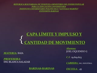 REPUBLICA BOLIVARIANA DE VENEZUELA MINISTERIO DEL PODER POPULAR 
{ 
PARA LA EDUCACIÓN UNIVERSITARIA 
INSTITUTO UNIVERSITARIO POLITÉCNICO “SANTIAGO MARIÑO” 
EXTENSIÓN-BARINAS 
CAPA LÍMITE Y IMPULSO Y 
CANTIDAD DE MOVIMIENTO 
Alumno: 
JOEL OQUENDO G 
C.I: 19.619.623 
CARRERA: ING. INDUSTRIAL 
BARINAS-BARINAS ESCUELA: 45 
MATERIA: SAIA 
PROFESORA: 
ING BLANCA SALAZAR 
 
