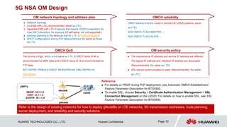 HUAWEI TECHNOLOGIES CO., LTD. Huawei Confidential Page 10
5G NSA OM Design
OMCH QoS OM security policy
OM network topology and address plan OMCH reliability
 Network topology
1. Co-EMS with LTE (recommended, same as LTE)
2. Separate-EMS with LTE (Features that require U2020 cooperation for
inter-RAT interaction, for example X2 self-setup, are not supported.)
 Address planning is the same as that for LTE. (IP interconnection)
 DHCP configurations during PnP deployment are the same as those
for LTE.
 The maintenance IP address and service IP address are different.
The logical IP address and interface IP address are decoupled.
(Recommended, the same as LTE)
 SSL secure communication is used. (Recommended, the same
as LTE)
OMCH backup function (used in remote HA U2020 systems, same
as LTE)
ADD OMCH: FLAG=MASTER…;
ADD OMCH: FLAG=SLAVE…;
The priority is high, which is the same as LTE. A DSCP value of 46 is
recommended for MML data and a DSCP value of 18 is recommended for
FTP data.
SET DIFPRI: PRIRULE=DSCP, MHIGHPRI=46, OMLOWPRI=18;
QoS design
gNodeB
eNodeB
U2020
UMPTe
DEVIP: 10.1.1.X
OMIP: 20.1.1.X
X2/S1IP: 30.1.1.X
Reference:
 For details on PDCP during PnP deployment, see Automatic OMCH Establishment
Feature Parameter Description for BTS5900.
 To enable SSL, choose Security > Certificate Authentication Management > SSL
Connection Management on the U2020. For details on how to enable SSL, see SSL
Feature Parameter Description for BTS5900.
Refer to the design of existing networks for how to deploy gNodeBs on LTE networks, 5G transmission addresses, route planning,
server deployment, and reliability and security solutions.
 