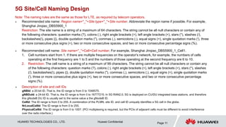 HUAWEI TECHNOLOGIES CO., LTD. Huawei Confidential Page 11
5G Site/Cell Naming Design
Note: The naming rules are the same as those for LTE, as required by telecom operators.
 Recommended site name: Region name+"_"+Site type+"_"+Site number. Abbreviate the region name if possible. For example,
Shanghai Jinqiao_DBS5900_1
Restriction: The site name is a string of a maximum of 64 characters. The string cannot be all null characters or contain any of
the following characters: question marks (?), colons (:), right angle brackets (>), left angle brackets (<), stars (*), slashes (/),
backslashes(), pipes (|), double quotation marks ("), commas (,), semicolons (;), equal signs (=), single quotation marks ('), three
or more consecutive plus signs (+), two or more consecutive spaces, and two or more consecutive percentage signs (%).
 Recommended cell name: Site name+"_"+Cell+Cell number. For example, Shanghai Jinqiao_DBS5900_1_Cell1.
1. Cell numbers start from 1. If there are multiple frequencies on the operator's network, for example, the numbers of cells
operating at the first frequency are 1 to 5 and the numbers of those operating at the second frequency are 6 to 10.
2. Restriction: The cell name is a string of a maximum of 99 characters. The string cannot be all null characters or contain any
of the following characters: question marks (?), colons (:), right angle brackets (>), left angle brackets (<), stars (*), slashes
(/), backslashes(), pipes (|), double quotation marks ("), commas (,), semicolons (;), equal signs (=), single quotation marks
('), three or more consecutive plus signs (+), two or more consecutive spaces, and two or more consecutive percentage
signs (%).
 Description of site and cell IDs
gNBId: a 20-bit ID. That is, the ID range is from 0 to 1048575.
gNBDuId: a 24-bit ID. That is, the ID range is from 0 to 16777215. In 5G RAN2.0, 5G is deployed on CU/DU integrated base stations, and therefore
this gNodeB DU ID is usually set to the same value a the gNodeB ID.
CellId: The ID range is from 0 to 255. A combination of the PLMN, site ID, and cell ID uniquely identifies a 5G cell in the globe.
NrLocalCellId: The ID range is from 0 to 255.
PhysicalCellId: The ID range is from 0 to 1007. (PCI multiplexing is required, but the PCIs of adjacent cells must be different to avoid interference
over the radio interface.)
 