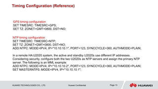 HUAWEI TECHNOLOGIES CO., LTD. Huawei Confidential Page 13
Timing Configuration (Reference)
GPS timing configuration
SET TIMESRC: TIMESRC=GPS;
SET TZ: ZONET=GMT+0800, DST=NO;
NTP timing configuration
SET TIMESRC: TIMESRC=NTP;
SET TZ: ZONET=GMT+0800, DST=NO;
ADD NTPC: MODE=IPV4, IP="10.10.10.1", PORT=123, SYNCCYCLE=360, AUTHMODE=PLAIN;
In a remote HA U2020 system, the active and standby U2020s use different IP addresses.
Considering security, configure both the two U2020s as NTP servers and assign the primary NTP
server. The following is an MML example:
ADD NTPC: MODE=IPV4, IP="10.10.10.2", PORT=123, SYNCCYCLE=360, AUTHMODE=PLAIN;
SET MASTERNTPS: MODE=IPV4, IP="10.10.10.1";
 