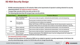HUAWEI TECHNOLOGIES CO., LTD. Huawei Confidential Page 28
5G NSA Security Design
 5G NSA networking depends on LTE networks. Refer to the requirements of operator's existing networks for security
networking policies. No additional design is required.
 Transport layer security of 5G is the same as that of LTE.
 The following table describes 5G transport layer security policies.
Transport Plane Security Feature Protective Measure
OM
SSL (mandatory) and
IPsec (optional)
User service data encryption, bidirectional authentication, and anti-tampering
Port security
management
local access monitoring and alarm reporting
Local Ethernet port enabling and disabling
When SCTP links or PPP links are disconnected, the link disconnection causes are
reported. When links are recovered, the number of reconnection attempts is reported.
CLK IPsec (optional) User service data encryption, bidirectional authentication, and anti-tampering
X2 IPsec (optional) User service data encryption, bidirectional authentication, and anti-tampering
S1-U IPsec (optional) User service data encryption, bidirectional authentication, and anti-tampering
Device access
802.1x access
authentication (optional)
Access authentication (The RADIUS server must be configured with the Huawei CA
certificate and base station ESN.)
 5G networking evolution analysis
Transport security policies are irrelevant to RATs but are related to operator's security requirements. In the future, the
security networking design solution for 5G SA sites will not change theoretically.
 