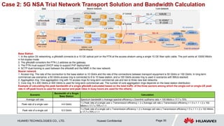 HUAWEI TECHNOLOGIES CO., LTD. Huawei Confidential Page 30
Base Station
1. In the option 3X networking, a gNodeB connects to a 10 GE optical port on the PTN at the access stratum using a single 10 GE fiber optic cable. The port works at 10000 Mbit/s
in full-duplex mode.
2. The gNodeB considers the PTN L3 address as the gateway.
3. The PTN must support DHCP relay to support PnP deployment.
4. SCTP dual-homing is used between the eNodeB and the MME in the new network.
Bearer network
1. Access ring: The rate of the connection to the base station is 10 Gbit/s and the rate of the connections between transport equipment is 50 Gbit/s or 100 Gbit/s. In long-term
commercial use scenarios, a 50 Gbit/s access ring is connected to 8 to 10 base station, and a 100 Gbit/s access ring is used in scenarios with BBUs stacked.
2. Aggregation ring: One aggregation ring with 10 access rings for long-term commercial use and two to three new test networks
3. Core ring: N x 200 Gbit/s or 400 Gbit/s is used for long-term commercial use. The number of core aggregation rings depends on the base station distribution.
Example of calculating the peak bandwidth of a single gNodeB (calculated based on the total traffic of the three sectors among which the single-cell or single-UE peak
rate in off-peak hours is used for one sector and peak rates in busy hours are used for the others)
Scenario
Bandwidth of a Single
Base Station
Calculation
Average cell rate Spectrum bandwidth x Average spectral efficiency x Downlink subframe ratio = 100 Mbit/s x 17.7 x 75%
Peak rate of a single user 4.6 Gbit/s
1 x Peak rate of a single user x Transmission efficiency + 2 x Average cell rate x Transmission efficiency = 1.5 x 1.1 + 2 x 100
Mbit/s x 17.7 x 75% x 1.1
Peak rate of a single cell 8.5 Gbit/s
1 x Peak rate of a single cell x Transmission efficiency + 2 x Average cell rate x Transmission efficiency = 5 x 1.1 + 2 x 100 Mbit/s
x 17.7 x 75% x 1.1
Case 2: 5G NSA Trial Network Transport Solution and Bandwidth Calculation
 