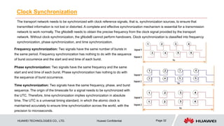 HUAWEI TECHNOLOGIES CO., LTD. Huawei Confidential Page 32
Clock Synchronization
The transport network needs to be synchronized with clock reference signals, that is, synchronization sources, to ensure that
transmitted information is not lost or distorted. A complete and effective synchronization mechanism is essential for a transmission
network to work normally. The gNodeB needs to obtain the precise frequency from the clock signal provided by the transport
network. Without clock synchronization, the gNodeB cannot perform handovers. Clock synchronization is classified into frequency
synchronization, phase synchronization, and time synchronization.
Frequency synchronization: Two signals have the same number of bursts in
the same period. Frequency synchronization has nothing to do with the sequence
of burst occurrence and the start and end time of each burst.
Phase synchronization: Two signals have the same frequency and the same
start and end time of each burst. Phase synchronization has nothing to do with
the sequence of burst occurrence.
Time synchronization: Two signals have the same frequency, phase, and burst
sequence. The origin of the timescale for a signal needs to be synchronized with
the UTC. Therefore, time synchronization implies synchronization in absolute
time. The UTC is a universal timing standard, in which the atomic clock is
maintained accurately to ensure time synchronization across the world, with the
precision to microseconds.
 
