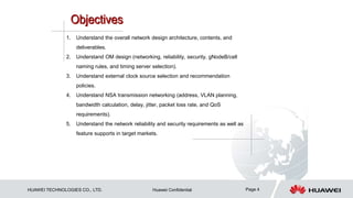 HUAWEI TECHNOLOGIES CO., LTD. Huawei Confidential Page 4
1. Understand the overall network design architecture, contents, and
deliverables.
2. Understand OM design (networking, reliability, security, gNodeB/cell
naming rules, and timing server selection).
3. Understand external clock source selection and recommendation
policies.
4. Understand NSA transmission networking (address, VLAN planning,
bandwidth calculation, delay, jitter, packet loss rate, and QoS
requirements).
5. Understand the network reliability and security requirements as well as
feature supports in target markets.
 