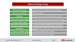 HUAWEI TECHNOLOGIES CO., LTD. Huawei Confidential Page 9
Network Design Scope
SSL, IPsec channel, 802.1X, and others
5G site/cell naming
Timing for routine maintenance after gNodeBs work on networks
5G transmission port, IP address, VLAN planning, and others
Address planning, reliability, and OM security policies
Route backup, OMCH backup, and others
NE timing
Transmission reliability design
IP interconnection design
OM networking design
Transmission security design
Naming and numbering
QoS design
Recommended 5G QoS configurations and future QoS requirement
planning
5G clock source selection principles and recommended policy design
Clock synchronization design
Transmission bandwidth calculated based on the 5G traffic model
Requirements on the delay, jitter, and packet loss rate of 5G services
Requirements on the bandwidth,
delay, jitter, and packet loss rate
 