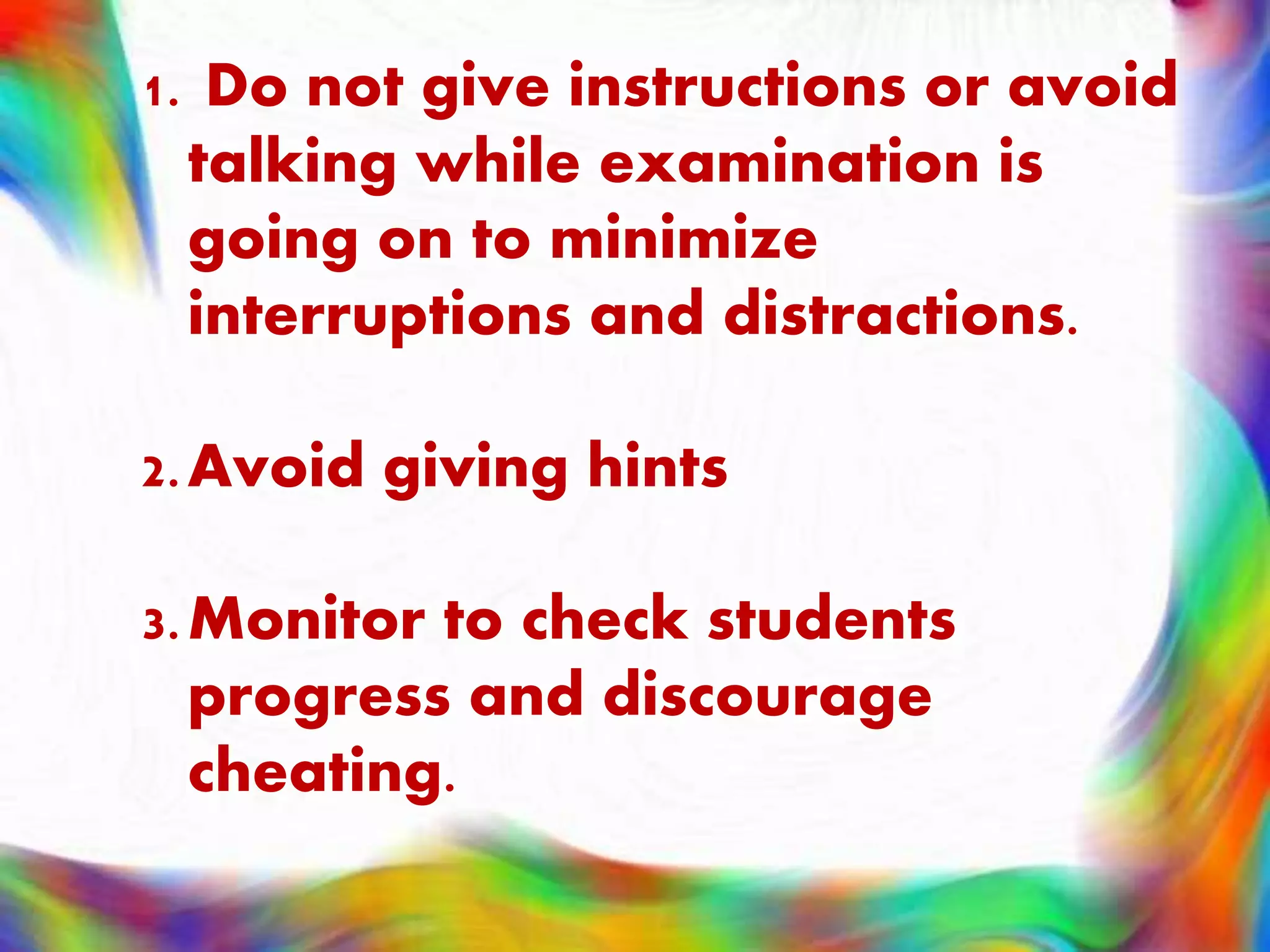 1. Do not give instructions or avoid
talking while examination is
going on to minimize
interruptions and distractions.
2.Avoid giving hints
3.Monitor to check students
progress and discourage
cheating.