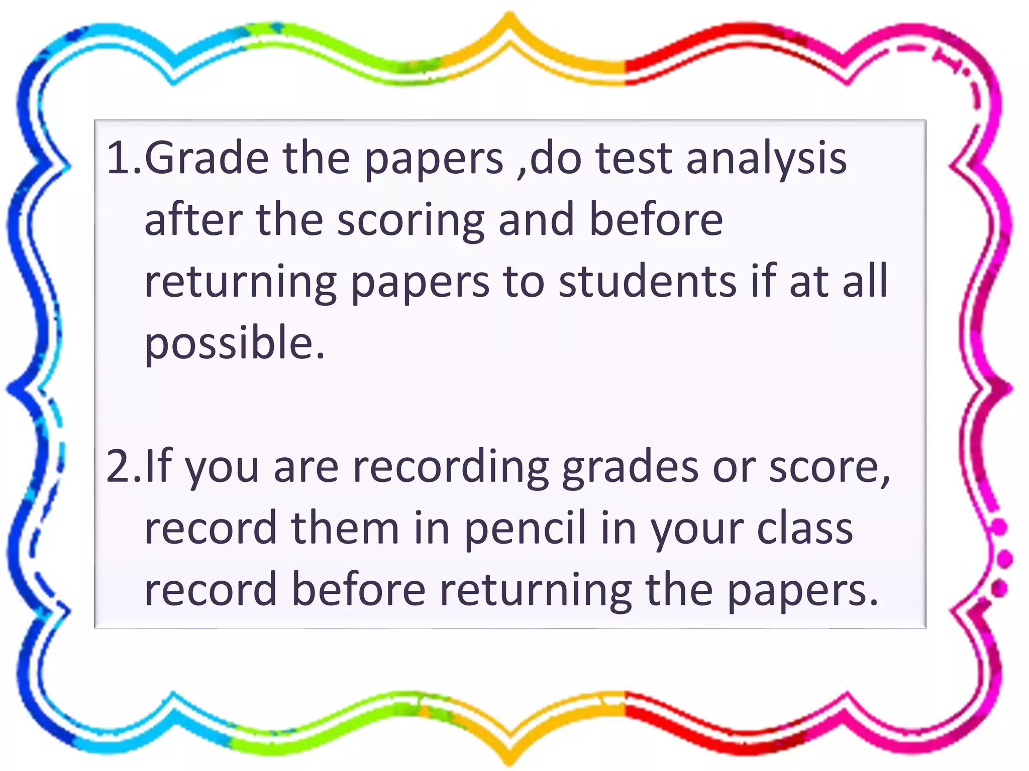 1.Grade the papers ,do test analysis
after the scoring and before
returning papers to students if at all
possible.
2.If you are recording grades or score,
record them in pencil in your class
record before returning the papers.