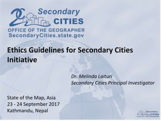 Dr. Melinda Laituri
Secondary Cities Principal Investigator
State of the Map, Asia
23 - 24 September 2017
Kathmandu, Nepal
Ethics Guidelines for Secondary Cities
Initiative
 
