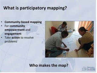 What is participatory mapping?
• Community-based mapping
• For community
empowerment and
engagement
• Take action to resol...