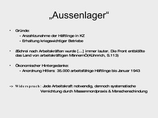 „ Aussenlager“ Gründe: - Anzahlzunahme der Häftlinge in KZ - Erhaltung kriegswichtiger Betriebe „ Schrei nach Arbeitskräften wurde [...] immer lauter. Die Front entblößte  das Land von arbeitskräftigen Männern“ (Kühnrich, S.113) Ökonomischer Hintergedanke: - Anordnung Hitlers: 35.000 arbeitsfähige Häftlinge bis Januar 1943 ->  Widerspruch:  Jede Arbeitskraft notwendig, dennoch systematische  Vernichtung durch Massenmordpraxis & Menschenschindung 
