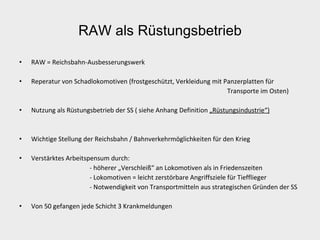 RAW als Rüstungsbetrieb RAW = Reichsbahn-Ausbesserungswerk Reperatur von Schadlokomotiven (frostgeschützt, Verkleidung mit Panzerplatten für  Transporte im Osten) Nutzung als Rüstungsbetrieb der SS ( siehe Anhang Definition  „Rüstungsindustrie“) Wichtige Stellung der Reichsbahn / Bahnverkehrmöglichkeiten für den Krieg Verstärktes Arbeitspensum durch: - höherer „Verschleiß“ an Lokomotiven als in Friedenszeiten - Lokomotiven = leicht zerstörbare Angriffsziele für Tiefflieger - Notwendigkeit von Transportmitteln aus strategischen Gründen der SS Von 50 gefangen jede Schicht 3 Krankmeldungen 