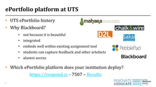 ePortfolio platform at UTS
14
• not because it is beautiful
• integrated
• embeds well within existing assignment tool
• students can capture feedback and other artefacts
• alumni access
• UTS ePortfolio history
• Why Blackboard?
• Which ePortfolio platform does your institution deploy?
https://respond.cc - 7507 – Results
 