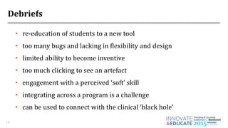 Debriefs
• re-education of students to a new tool
18
• too many bugs and lacking in flexibility and design
• limited ability to become inventive
• too much clicking to see an artefact
• engagement with a perceived ‘soft’ skill
• integrating across a program is a challenge
• can be used to connect with the clinical ‘black hole’
 