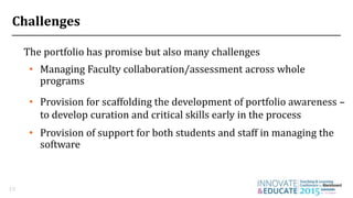 Challenges
The portfolio has promise but also many challenges
19
• Managing Faculty collaboration/assessment across whole
programs
• Provision for scaffolding the development of portfolio awareness –
to develop curation and critical skills early in the process
• Provision of support for both students and staff in managing the
software
 