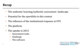 • The authentic learning/authentic assessmnet landscape
• Potential for the eportfolio in this context
• The influence of the institutional response at UTS
• The platform
• The uptake in 2015
– Assessment tasks
– Challenge
– The software
21
Recap
 