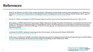 References
• Allen, B. & Coleman, K. (2011). The creative graduate: Cultivating and assessing creativity with eportfolios. In G. Williams, P.
Statham, N. Brown & B. Cleland (Eds.), Changing Demands, Changing Directions. Proceedings Ascilite Hobart 2011. (pp.59-
69)https://www.academia.edu/1070111/The_Creative_Graduate_Cultivating_and_assessing_creativity_with_eportfolios
• Brown, J.S., Collins, A., & Duguid, P. (1989). Situated cognition and the culture of learning. Educational Researcher, 18(1), 32-42.
• Herrington, J. (2006). Authentic E-Learning in Higher Education: Design Principles for Authentic Learning Environments and
Tasks. In T. Reeves & S. Yamashita (Eds.), Proceedings of E-Learn: World Conference on E-Learning in Corporate, Government,
Healthcare, and Higher Education 2006 (pp. 3164-3173). Chesapeake, VA: Association for the Advancement of Computing in
Education (AACE).
http://www.editlib.org/p/24193/
• Lombardi, M. (2007). Authentic Learning for the 21st Century: An Overview. ELI Paper. EDUCAUSE
http://net.educause.edu/ir/library/PDF/eli3009.pdf
• Pelliccione, L. & Dixon, K. (2008). ePortfolios: Beyond assessment to empowerment in the learning landscape. In Hello! Where
are you in the landscape of educational technology? Proceedings Ascilite Melbourne 2008.
http://www.ascilite.org.au/conferences/melbourne08/procs/pelliccione.pdf
23
 