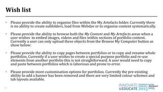 Wish list
• Please provide the ability to organise files within the My Artefacts folder. Currently there
is no ability to create subfolders, load from Webdav or to organise content systematically.
• Please provide the ability to browse both the My Content and My Artefacts areas when a
user wishes to embed images, videos and files within sections of portfolio content.
Currently a user can only upload these objects from the Browse My Computer button as
show below:
• Please provide the ability to copy pages between portfolios or to copy and rename whole
portfolios. Currently if a user wishes to create a special purpose portfolio and re-use
elements from another portfolio this is not straightforward. A user would need to copy
and paste between portfolios which is laborious and prone to error.
• Please provide more customisation options for portfolios. Currently the pre-existing
ability to add a banner has been removed and there are very limited colour schemes and
tab layouts available.
24
 