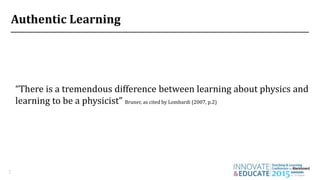 Authentic Learning
3
“There is a tremendous difference between learning about physics and
learning to be a physicist” Bruner, as cited by Lombardi (2007, p.2)
 
