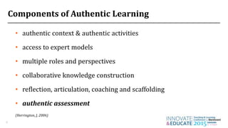 Components of Authentic Learning
4
• authentic context & authentic activities
• access to expert models
• multiple roles and perspectives
• collaborative knowledge construction
• reflection, articulation, coaching and scaffolding
• authentic assessment
(Herrington, J, 2006)
 