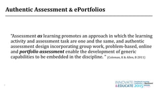 Authentic Assessment & ePortfolios
“Assessment as learning promotes an approach in which the learning
activity and assessment task are one and the same, and authentic
assessment design incorporating group work, problem-based, online
and portfolio assessment enable the development of generic
capabilities to be embedded in the discipline. “ (Coleman, K & Allen, B 2011)
6
 