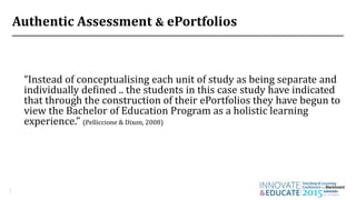 Authentic Assessment & ePortfolios
7
“Instead of conceptualising each unit of study as being separate and
individually defined .. the students in this case study have indicated
that through the construction of their ePortfolios they have begun to
view the Bachelor of Education Program as a holistic learning
experience.” (Pelliccione & Dixon, 2008)
 