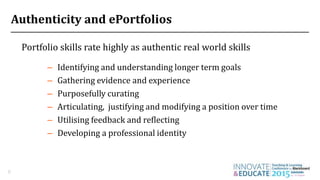 Authenticity and ePortfolios
Portfolio skills rate highly as authentic real world skills
8
– Utilising feedback and reflecting
– Purposefully curating
– Gathering evidence and experience
– Articulating, justifying and modifying a position over time
– Developing a professional identity
– Identifying and understanding longer term goals
 