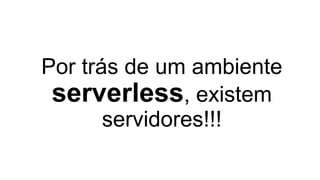 Por trás de um ambiente
serverless, existem
servidores!!!
 