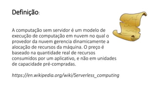 Definição:
A computação sem servidor é um modelo de
execução de computação em nuvem no qual o
provedor da nuvem gerencia dinamicamente a
alocação de recursos da máquina. O preço é
baseado na quantidade real de recursos
consumidos por um aplicativo, e não em unidades
de capacidade pré-compradas.
https://en.wikipedia.org/wiki/Serverless_computing
 
