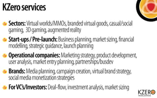 KZero services
  Sectors: Virtual worlds/MMOs, branded virtual goods, casual/social
  gaming, 3D gaming, augmented reality...