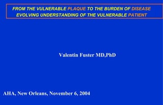 FROM THE VULNERABLE PLAQUE TO THE BURDEN OF DISEASE
EVOLVING UNDERSTANDING OF THE VULNERABLE PATIENT
Valentin Fuster MD,PhD
AHA, New Orleans, November 6, 2004
 
